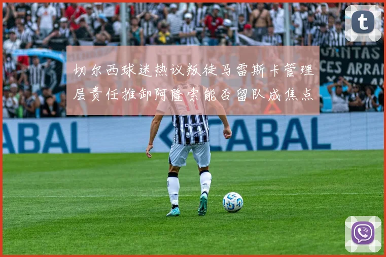 切尔西球迷热议叛徒马雷斯卡管理层责任推卸阿隆索能否留队成焦点