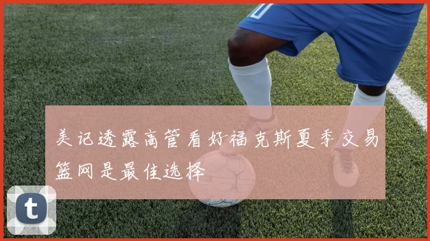 美记透露高管看好福克斯夏季交易篮网是最佳选择