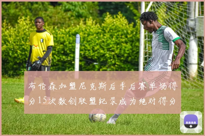 布伦森加盟尼克斯后季后赛单场得分15次数创联盟纪录成为绝对得分王
