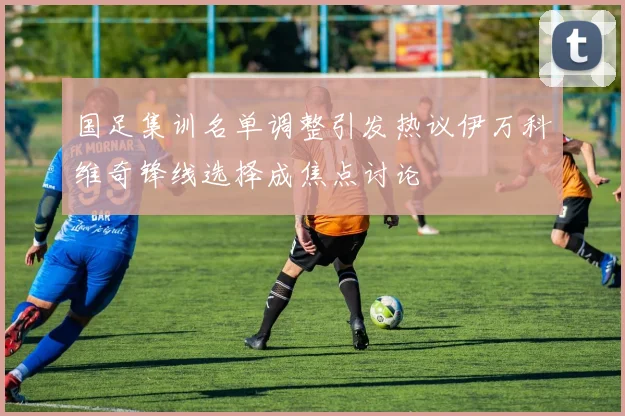 国足集训名单调整引发热议伊万科维奇锋线选择成焦点讨论