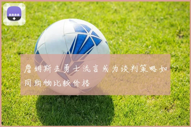 詹姆斯去勇士流言或为谈判策略如同购物比较价格