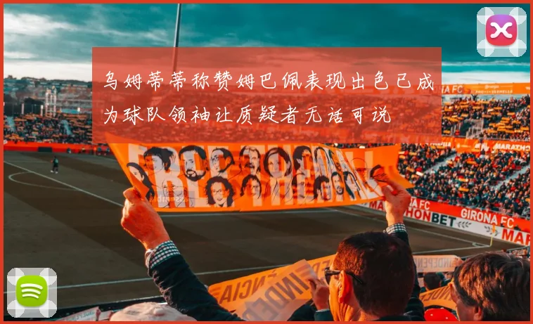 乌姆蒂蒂称赞姆巴佩表现出色已成为球队领袖让质疑者无话可说