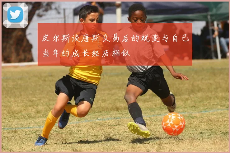 皮尔斯谈唐斯交易后的蜕变与自己当年的成长经历相似