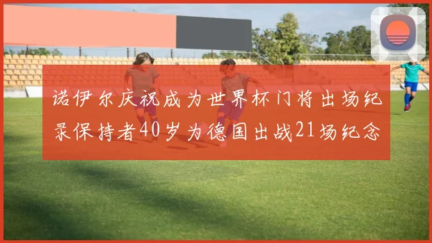 诺伊尔庆祝成为世界杯门将出场纪录保持者40岁为德国出战21场纪念照曝光