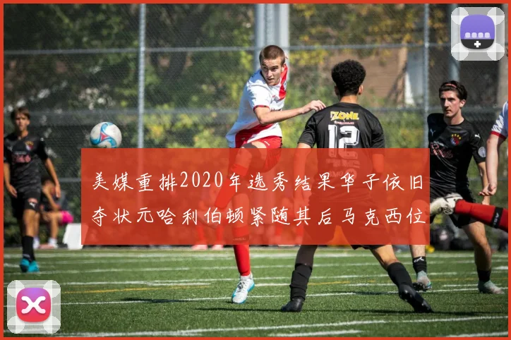 美媒重排2020年选秀结果华子依旧夺状元哈利伯顿紧随其后马克西位列探花