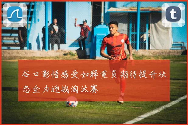 谷口彰悟感受如释重负期待提升状态全力迎战淘汰赛