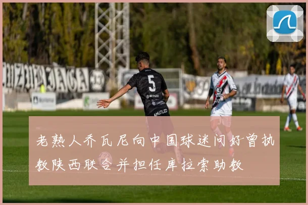 老熟人乔瓦尼向中国球迷问好曾执教陕西联合并担任库拉索助教