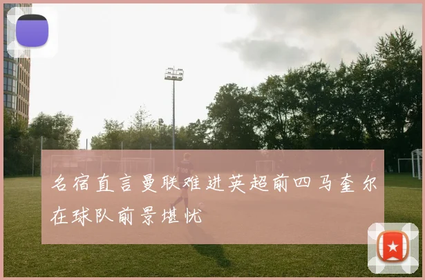 名宿直言曼联难进英超前四马奎尔在球队前景堪忧